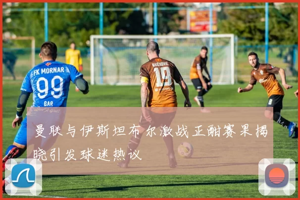 曼联与伊斯坦布尔激战正酣赛果揭晓引发球迷热议