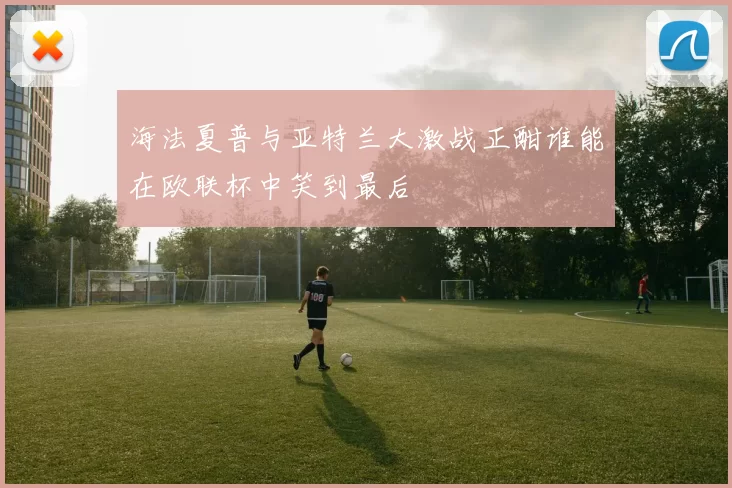 海法夏普与亚特兰大激战正酣谁能在欧联杯中笑到最后