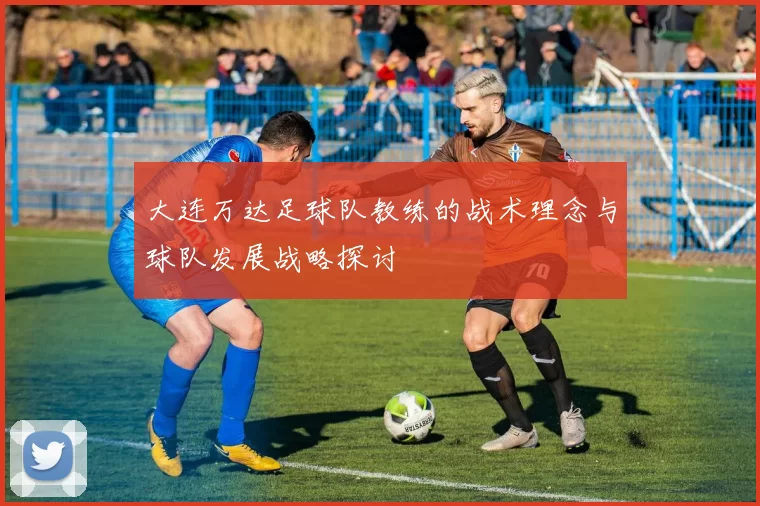 大连万达足球队教练的战术理念与球队发展战略探讨