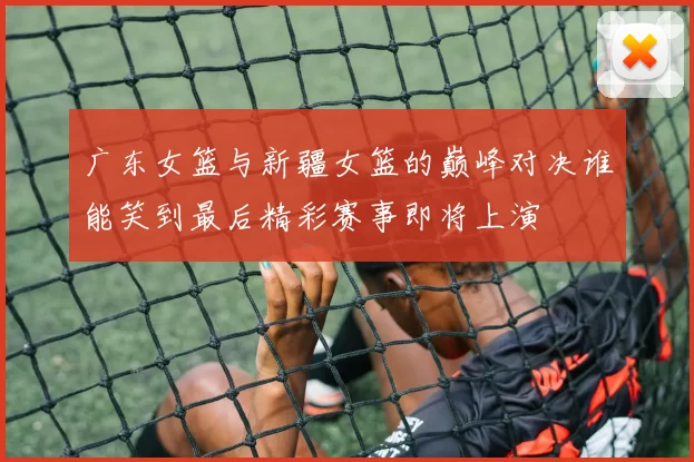 广东女篮与新疆女篮的巅峰对决谁能笑到最后精彩赛事即将上演