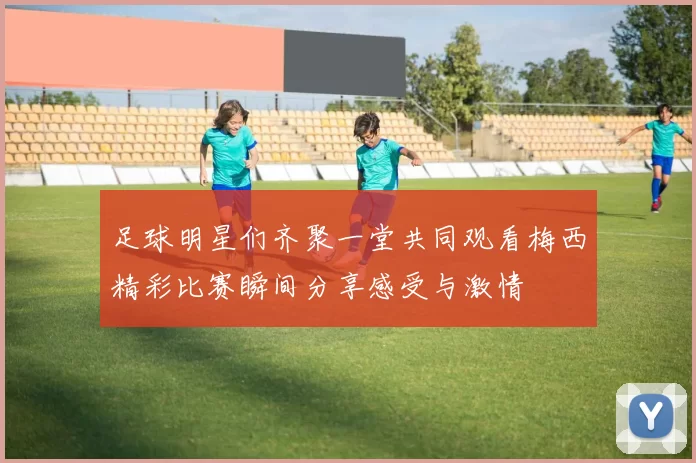 足球明星们齐聚一堂共同观看梅西精彩比赛瞬间分享感受与激情